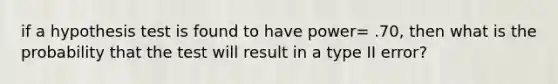 if a hypothesis test is found to have power= .70, then what is the probability that the test will result in a type II error?