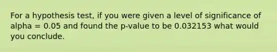 For a hypothesis test, if you were given a level of significance of alpha = 0.05 and found the p-value to be 0.032153 what would you conclude.