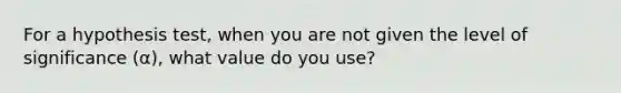 For a hypothesis test, when you are not given the level of significance (α), what value do you use?