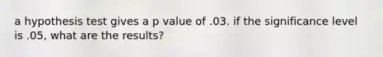 a hypothesis test gives a p value of .03. if the significance level is .05, what are the results?