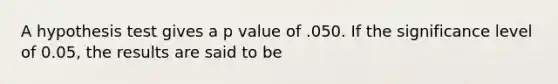 A hypothesis test gives a p value of .050. If the significance level of 0.05, the results are said to be