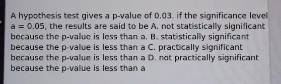 A hypothesis test gives a p-value of 0.03. if the significance level a = 0.05, the results are said to be A. not statistically significant because the p-value is less than a. B. statistically significant because the p-value is less than a C. practically significant because the p-value is less than a D. not practically significant because the p-value is less than a