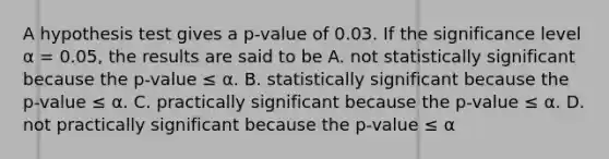 A hypothesis test gives a p-value of 0.03. If the significance level α = 0.05, the results are said to be A. not statistically significant because the p-value ≤ α. B. statistically significant because the p-value ≤ α. C. practically significant because the p-value ≤ α. D. not practically significant because the p-value ≤ α