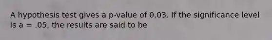 A hypothesis test gives a p-value of 0.03. If the significance level is a = .05, the results are said to be