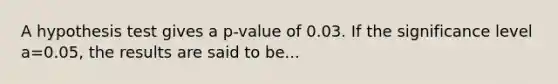 A hypothesis test gives a p-value of 0.03. If the significance level a=0.05, the results are said to be...