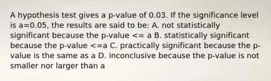 A hypothesis test gives a p-value of 0.03. If the significance level is a=0.05, the results are said to be: A. not statistically significant because the p-value <= a B. statistically significant because the p-value <=a C. practically significant because the p-value is the same as a D. inconclusive because the p-value is not smaller nor larger than a