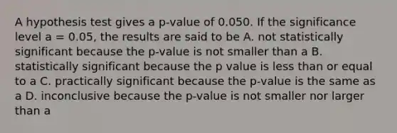 A hypothesis test gives a p-value of 0.050. If the significance level a = 0.05, the results are said to be A. not statistically significant because the p-value is not smaller than a B. statistically significant because the p value is less than or equal to a C. practically significant because the p-value is the same as a D. inconclusive because the p-value is not smaller nor larger than a