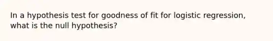 In a hypothesis test for goodness of fit for logistic regression, what is the null hypothesis?