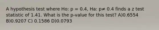 A hypothesis test where Ho: p = 0.4, Ha: p≠ 0.4 finds a z test statistic of 1.41. What is the p-value for this test? A)0.6554 B)0.9207 C) 0.1586 D)0.0793