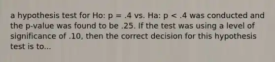 a hypothesis test for Ho: p = .4 vs. Ha: p < .4 was conducted and the p-value was found to be .25. If the test was using a level of significance of .10, then the correct decision for this hypothesis test is to...