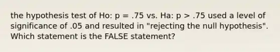 the hypothesis test of Ho: p = .75 vs. Ha: p > .75 used a level of significance of .05 and resulted in "rejecting the null hypothesis". Which statement is the FALSE statement?