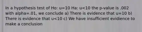 In a hypothesis test of Ho: u=10 Ha: u<10 the p-value is .002 with alpha=.01, we conclude a) There is evidence that u=10 b) There is evidence that u<10 c) We have insufficient evidience to make a conclusion