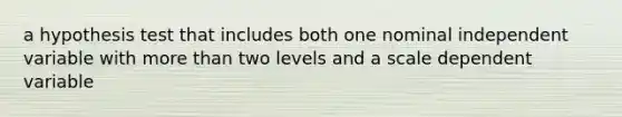 a hypothesis test that includes both one nominal independent variable with more than two levels and a scale dependent variable