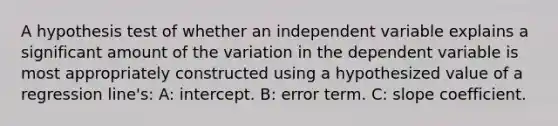 A hypothesis test of whether an independent variable explains a significant amount of the variation in the dependent variable is most appropriately constructed using a hypothesized value of a regression line's: A: intercept. B: error term. C: slope coefficient.