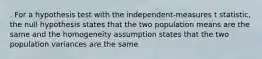 . For a hypothesis test with the independent-measures t statistic, the null hypothesis states that the two population means are the same and the homogeneity assumption states that the two population variances are the same