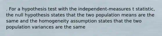 . For a hypothesis test with the independent-measures t statistic, the null hypothesis states that the two population means are the same and the homogeneity assumption states that the two population variances are the same