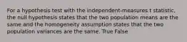 For a hypothesis test with the independent-measures t statistic, the null hypothesis states that the two population means are the same and the homogeneity assumption states that the two population variances are the same. True False