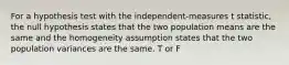 For a hypothesis test with the independent-measures t statistic, the null hypothesis states that the two population means are the same and the homogeneity assumption states that the two population variances are the same. T or F