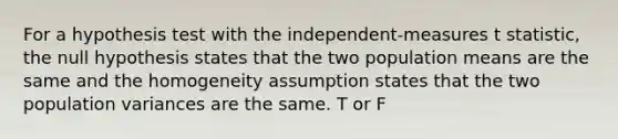 For a hypothesis test with the independent-measures t statistic, the null hypothesis states that the two population means are the same and the homogeneity assumption states that the two population variances are the same. T or F