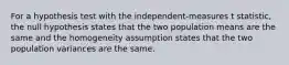 For a hypothesis test with the independent-measures t statistic, the null hypothesis states that the two population means are the same and the homogeneity assumption states that the two population variances are the same.