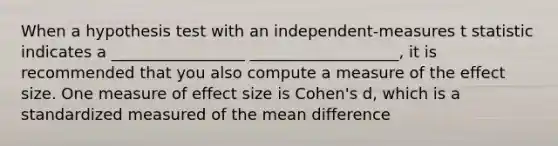 When a hypothesis test with an independent-measures t statistic indicates a _________________ ___________________, it is recommended that you also compute a measure of the effect size. One measure of effect size is Cohen's d, which is a standardized measured of the mean difference