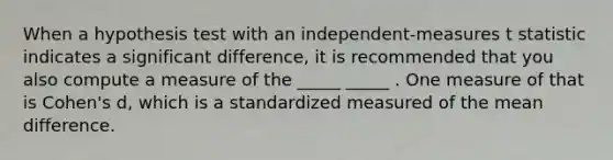 When a hypothesis test with an independent-measures t statistic indicates a significant difference, it is recommended that you also compute a measure of the _____ _____ . One measure of that is Cohen's d, which is a standardized measured of the mean difference.