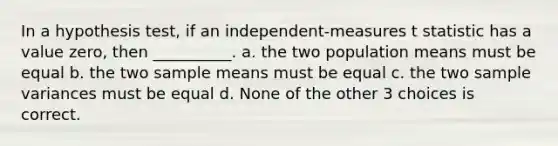 In a hypothesis test, if an independent-measures t statistic has a value zero, then __________. a. the two population means must be equal b. the two sample means must be equal c. the two <a href='https://www.questionai.com/knowledge/kKPm4DaUPs-sample-variance' class='anchor-knowledge'>sample variance</a>s must be equal d. None of the other 3 choices is correct.