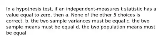 In a hypothesis test, if an independent-measures t statistic has a value equal to zero, then a. None of the other 3 choices is correct. b. the two <a href='https://www.questionai.com/knowledge/kKPm4DaUPs-sample-variance' class='anchor-knowledge'>sample variance</a>s must be equal c. the two sample means must be equal d. the two population means must be equal