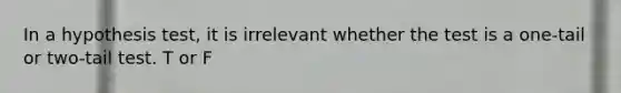 In a hypothesis test, it is irrelevant whether the test is a one-tail or two-tail test. T or F