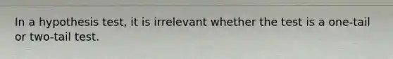 In a hypothesis test, it is irrelevant whether the test is a one-tail or two-tail test.