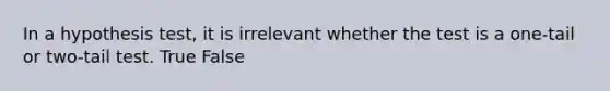 In a hypothesis test, it is irrelevant whether the test is a one-tail or two-tail test. True False