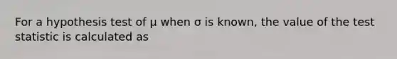 For a hypothesis test of μ when σ is known, the value of the test statistic is calculated as