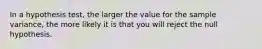 In a hypothesis test, the larger the value for the sample variance, the more likely it is that you will reject the null hypothesis.