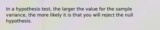 In a hypothesis test, the larger the value for the sample variance, the more likely it is that you will reject the null hypothesis.