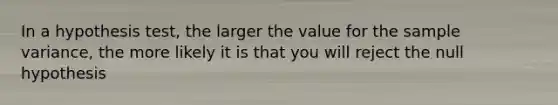 In a hypothesis test, the larger the value for the sample variance, the more likely it is that you will reject the null hypothesis