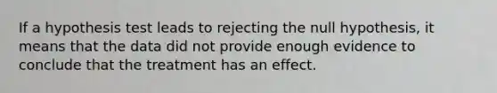 If a hypothesis test leads to rejecting the null hypothesis, it means that the data did not provide enough evidence to conclude that the treatment has an effect.