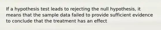 If a hypothesis test leads to rejecting the null hypothesis, it means that the sample data failed to provide sufficient evidence to conclude that the treatment has an effect