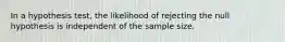 In a hypothesis test, the likelihood of rejecting the null hypothesis is independent of the sample size.