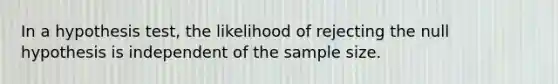 In a hypothesis test, the likelihood of rejecting the null hypothesis is independent of the sample size.