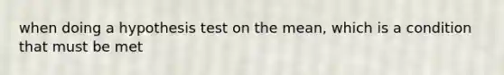 when doing a hypothesis test on the mean, which is a condition that must be met