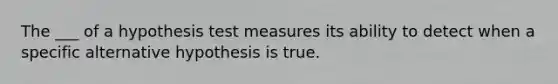 The ___ of a hypothesis test measures its ability to detect when a specific alternative hypothesis is true.