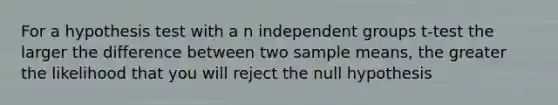 For a hypothesis test with a n independent groups t-test the larger the difference between two sample means, the greater the likelihood that you will reject the null hypothesis