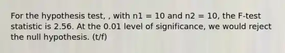 For the hypothesis test, , with n1 = 10 and n2 = 10, the F-test statistic is 2.56. At the 0.01 level of significance, we would reject the null hypothesis. (t/f)