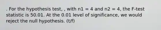 . For the hypothesis test, , with n1 = 4 and n2 = 4, the F-test statistic is 50.01. At the 0.01 level of significance, we would reject the null hypothesis. (t/f)