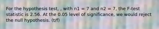 For the hypothesis test, , with n1 = 7 and n2 = 7, the F-test statistic is 2.56. At the 0.05 level of significance, we would reject the null hypothesis. (t/f)