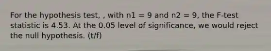 For the hypothesis test, , with n1 = 9 and n2 = 9, the F-test statistic is 4.53. At the 0.05 level of significance, we would reject the null hypothesis. (t/f)