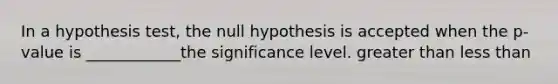 In a hypothesis test, the null hypothesis is accepted when the p-value is ____________the significance level. greater than less than