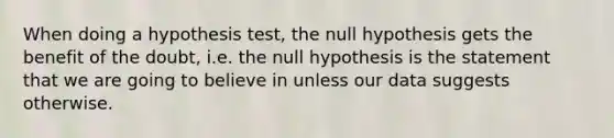 When doing a hypothesis test, the null hypothesis gets the benefit of the doubt, i.e. the null hypothesis is the statement that we are going to believe in unless our data suggests otherwise.