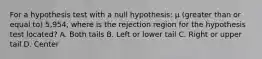 For a hypothesis test with a null hypothesis: µ (greater than or equal to) 5,954, where is the rejection region for the hypothesis test located? A. Both tails B. Left or lower tail C. Right or upper tail D. Center