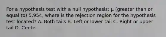 For a hypothesis test with a null hypothesis: µ (greater than or equal to) 5,954, where is the rejection region for the hypothesis test located? A. Both tails B. Left or lower tail C. Right or upper tail D. Center